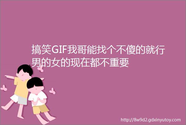 搞笑GIF我哥能找个不傻的就行男的女的现在都不重要